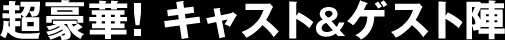 超豪華! キャスト&ゲスト陣