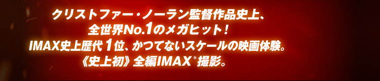 “クリストファー・ノーラン監督作品史上、全世界No.1のメガヒット！IMAX史上歴代1位、かつてないスケールの映画体験。《史上初》全編IMAX®撮影。
