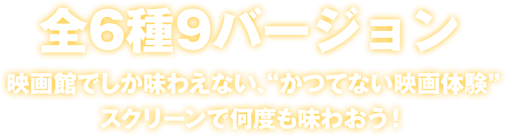 全6種9バージョン　映画館でしか味わえない、“かつてない映画体験”をスクリーンで何度も味わおう！